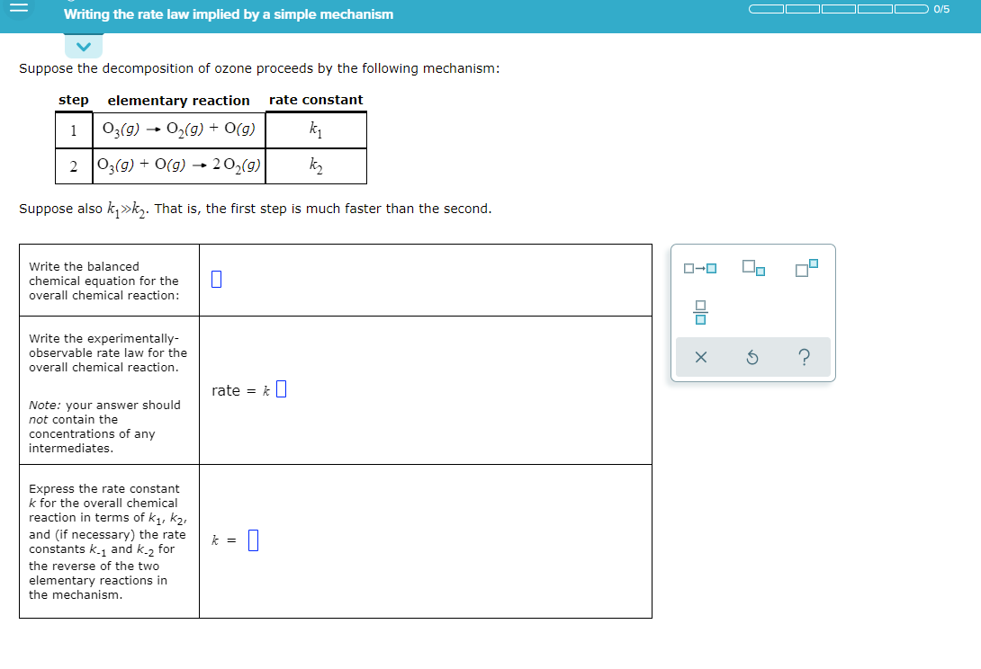 0/5
Writing the rate law implied by a simple mechanism
Suppose the decomposition of ozone proceeds by the following mechanism:
step elementary reaction
rate constant
1
O3(9) → O2(g) + O(g)
k1
2 03(9) + O(g) → 20,(g)
Suppose also k,»k,. That is, the first step is much faster than the second.
Write the balanced
chemical equation for the
overall chemical reaction:
Write the experimentally-
observable rate law for the
?
overall chemical reaction.
rate = k]
Note: your answer should
not contain the
concentrations of any
intermediates.
Express the rate constant
k for the overall chemical
reaction in terms of k1, k2,
and (if necessary) the rate
constants k.1 and k.2 for
k = 1
the reverse of the two
elementary reactions in
the mechanism.
