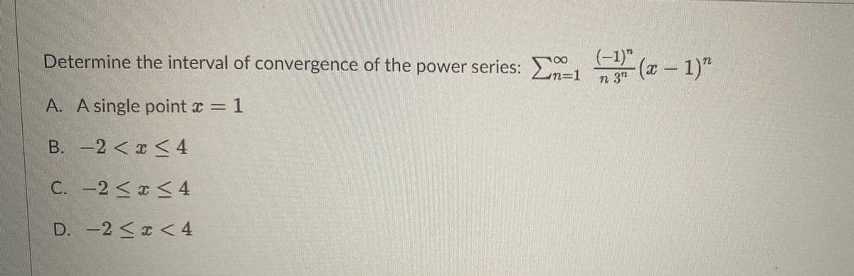 Determine the interval of convergence of the power series: >
n=1
(-)" (7 – 1)"
(x- 1)"
n 3
A. A single point x = 1
3D1
B. -2 <x < 4
C. -2< <4
D. -2 <x < 4
