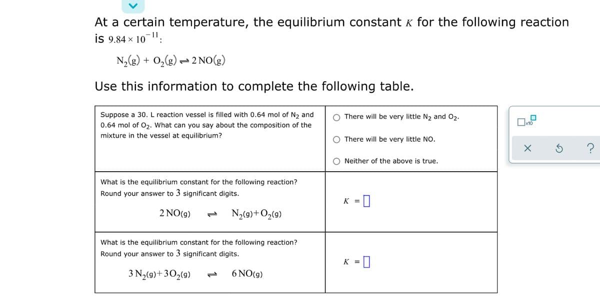 At a certain temperature, the equilibrium constant k for the following reaction
is 9.84 x 10":
N,(g) + 0,(g) = 2 NO(g)
Use this information to complete the following table.
Suppose a 30. L reaction vessel is filled with 0.64 mol of N2 and
There will be very little N2 and O2.
x10
0.64 mol of O2. What can you say about the composition of the
mixture in the vessel at equilibrium?
There will be very little No.
Neither of the above is true.
What is the equilibrium constant for the following reaction?
Round your answer to 3 significant digits.
K =
2 NO(g)
N3(9)+O2(9)
What is the equilibrium constant for the following reaction?
Round your answer to 3 significant digits.
K =
3 N2(9)+30,(9)
6 NO(g)
