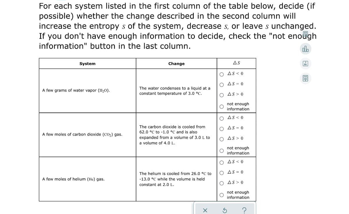 For each system listed in the first column of the table below, decide (if
possible) whether the change described in the second column will
increase the entropy s of the system, decrease s, or leave s unchanged.
If you don't have enough information to decide, check the "not enough
information" button in the last column.
alo
System
Change
AS
AS < 0
AS = 0
The water condenses to a liquid at a
constant temperature of 3.0 °C.
A few grams of water vapor (H2O).
O As > 0
not enough
information
O As< 0
The carbon dioxide is cooled from
O As = 0
62.0 °C to -1.0 °C and is also
A few moles of carbon dioxide (CO2) gas.
expanded from a volume of 3.0 L to
a volume of 4.0 L.
O As> 0
not enough
information
AS < 0
O AS = 0
The helium is cooled from 26.0 °C to
-13.0 °C while the volume is held
A few moles of helium (He) gas.
AS> 0
constant at 2.0 L.
not enough
information
O O
