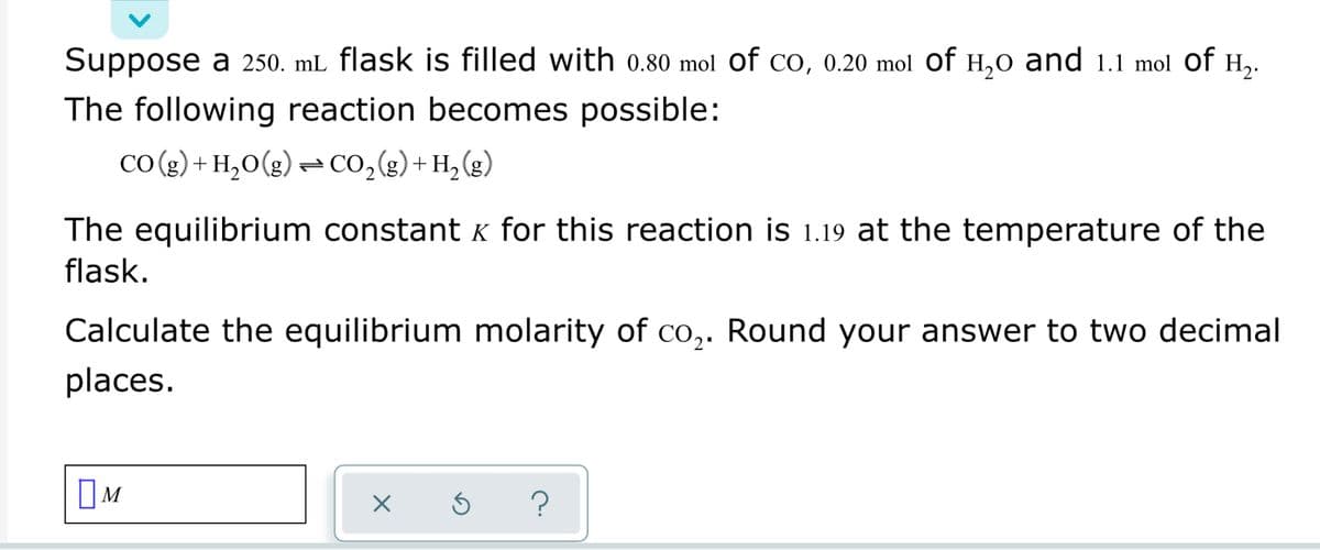 Suppose a 250. mL flask is filled with 0.80 mol of co, 0.20 mol Of H,0 and 1.1 mol of H,.
The following reaction becomes possible:
CO (g) + H,0(g) = CO,(g)+ H, (g)
The equilibrium constant K for this reaction is 1.19 at the temperature of the
flask.
Calculate the equilibrium molarity of Co,. Round your answer to two decimal
places.
OM
