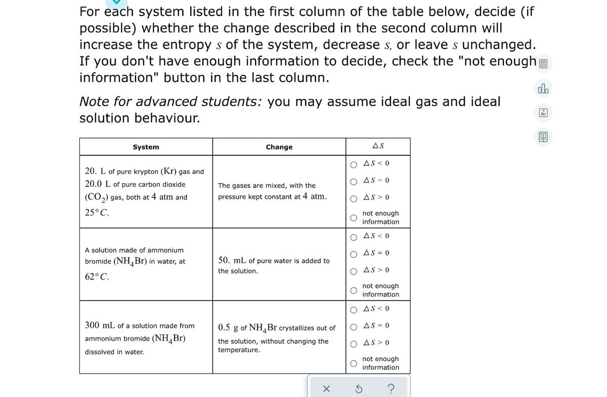 For each system listed in the first column of the table below, decide (if
possible) whether the change described in the second column will
increase the entropy s of the system, decrease s, or leave s unchanged.
If you don't have enough information to decide, check the "not enough
information" button in the last column.
olb
Note for advanced students: you may assume ideal gas and ideal
solution behaviour.
System
Change
AS
O As < 0
20. L of pure krypton (Kr) gas and
O As = 0
20.0 L of pure carbon dioxide
The gases are mixed, with the
(CO,) gas, both at 4 atm and
pressure kept constant at 4 atm.
AS > 0
25° C.
not enough
information
O As < 0
A solution made of ammonium
bromide (NHBr) in water, at
AS = 0
50. mL of pure water is added to
the solution.
O As > 0
62°C.
not enough
information
O AS< 0
300 mL of a solution made from
0.5
g of NH,Br crystallizes out of
O AS = 0
ammonium bromide (NH,Br)
the solution, without changing the
temperature.
O AS > 0
dissolved in water.
not enough
information
