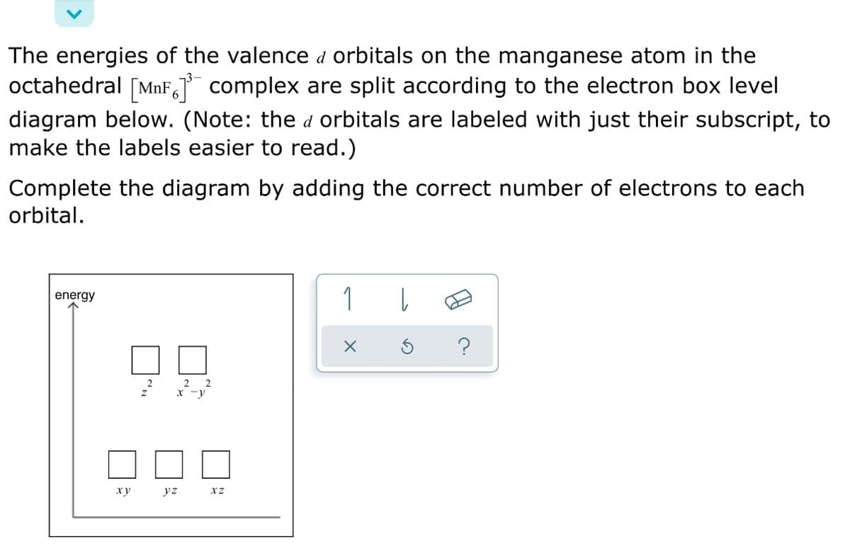 The energies of the valence d orbitals on the manganese atom in the
octahedral [MnF, complex are split according to the electron box level
diagram below. (Note: the d orbitals are labeled with just their subscript, to
make the labels easier to read.)
Complete the diagram by adding the correct number of electrons to each
orbital.
1
energy
2
xy
yz
XZ
