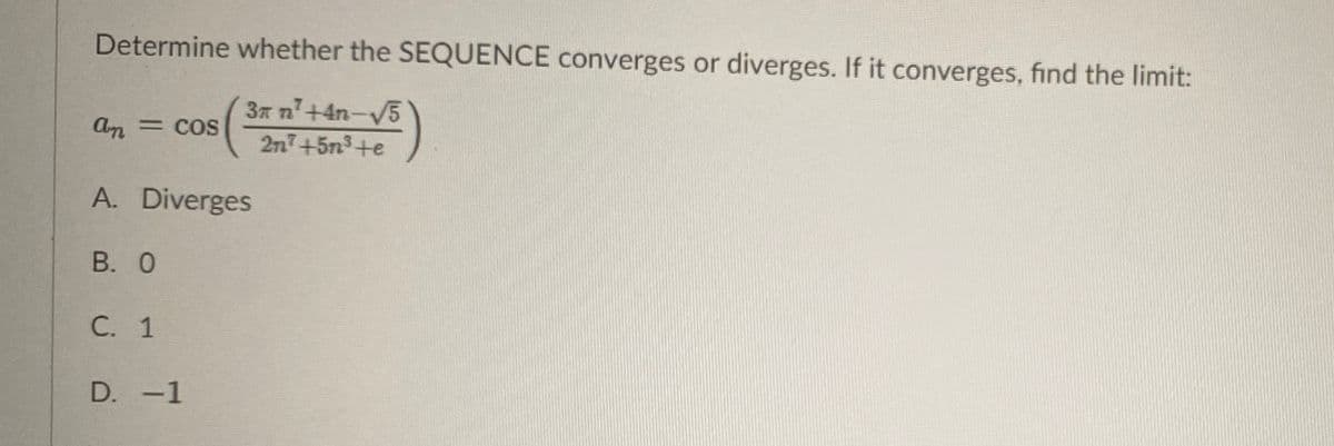 Determine whether the SEQUENCE converges or diverges. If it converges, find the limit:
3x n+4n-V5
2n7+5n3+e
An = cos
= COS
A. Diverges
В. О
С. 1
D. -1
