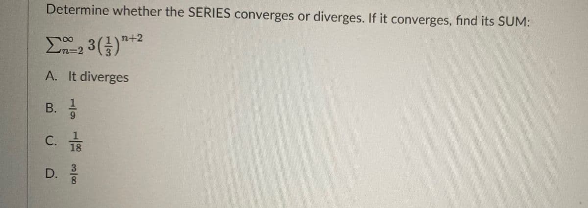 Determine whether the SERIES converges or diverges. If it converges, find its SUM:
n+2
n%3D2
A. It diverges
В.
9.
C.
18
D.
