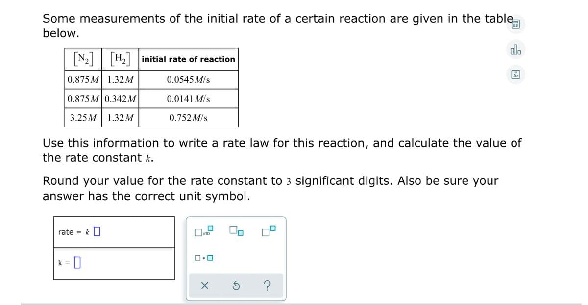 Some measurements of the initial rate of a certain reaction are given in the table
below.
alo
N2| |H2 initial rate of reaction
0.875 M 1.32M
0.0545 M/s
0.875 M 0.342M
0.0141 M/s
3.25 M
1.32 M
0.752 M/s
Use this information to write a rate law for this reaction, and calculate the value of
the rate constant k.
Round your value for the rate constant to 3 significant digits. Also be sure your
answer has the correct unit symbol.
rate = k O
k = 0
