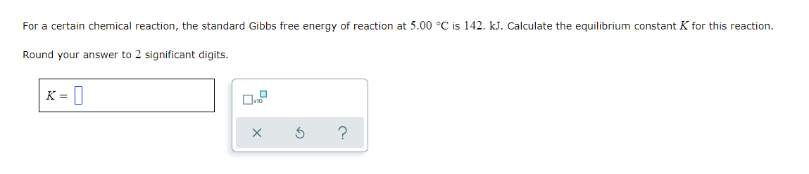 For a certain chemical reaction, the standard Gibbs free energy of reaction at 5.00 °C is 142. kJ. Calculate the equilibrium constant K for this reaction.
Round your answer to 2 significant digits.
K = ||
