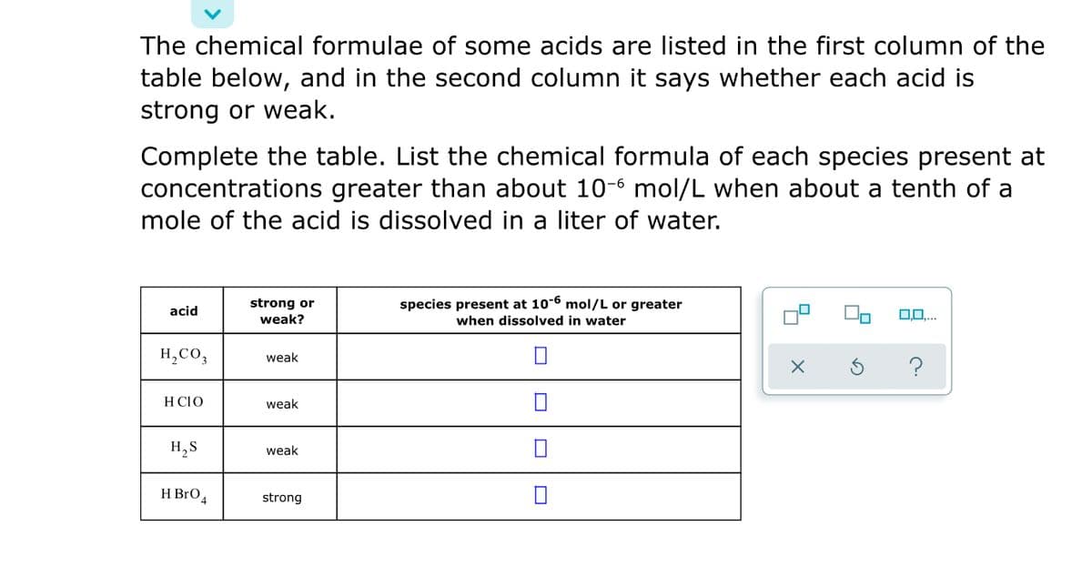 The chemical formulae of some acids are listed in the first column of the
table below, and in the second column it says whether each acid is
strong or weak.
Complete the table. List the chemical formula of each species present at
concentrations greater than about 10-6 mol/L when about a tenth of a
mole of the acid is dissolved in a liter of water.
strong or
weak?
species present at 10-6 mol/L or greater
acid
0.0...
when dissolved in water
H,CO,
weak
H CIO
weak
H,S
weak
H BrO4
strong
