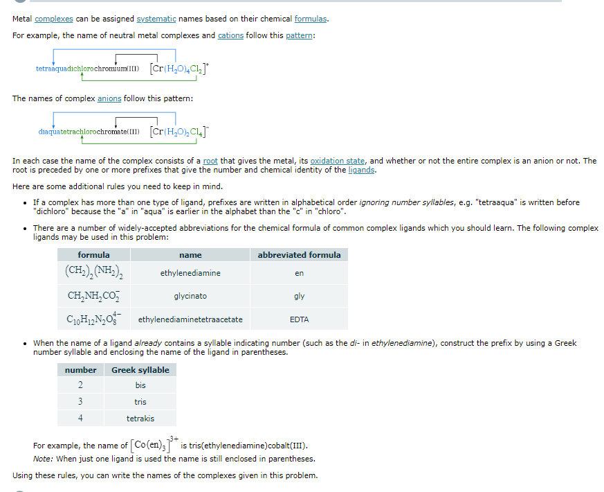 Metal complexes can be assigned systematic names based on their chemical formulas.
For example, the name of neutral metal complexes and cations follow this pattern:
tetraaquadichlorochromium 1I1) [Cr(H,0)4Cl,]*
The names of complex anions follow this pattern:
diaquatetrachlorochromate(II) [Cr(H,0),CL]
In each case the name of the complex consists of a root that gives the metal, its oxidation state, and whether or not the entire complex is an anion or not. The
root is preceded by one or more prefixes that give the number and chemical identity of the ligands.
Here are some additional rules you need to keep in mind.
• If a complex has more than one type of ligand, prefixes are written in alphabetical order ignoring number syllables, e.g. "tetraaqua" is written before
"dichloro" because the "a" in "aqua" is earlier in the alphabet than the "c" in "chloro".
• There are a number of widely-accepted abbreviations for the chemical formula of common complex ligands which you should learn. The following complex
ligands may be used in this problem:
formula
name
abbreviated formula
(CH), (NH),
ethylenediamine
en
CH,NH,CO,
glycinato
gly
ethylenediaminetetraacetate
EDTA
• When the name of a ligand already contains a syllable indicating number (such as the di- in ethylenediamine), construct the prefix by using a Greek
number syllable and enclosing the name of the ligand in parentheses.
number
Greek syllable
2
bis
3
tris
4
tetrakis
For example, the name of [Co(en); is tris(ethylenediamine)cobalt(III).
Note: When just one ligand is used the name is still enclosed in parentheses.
Using these rules, you can write the names of the ocomplexes given in this problem.

