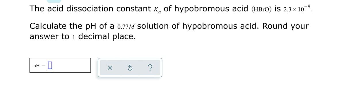 The acid dissociation constant K, of hypobromous acid (HB10) is 2.3 × 10 º.
Calculate the pH of a 0.77M solution of hypobromous acid. Round your
answer to 1 decimal place.
pH =
?
