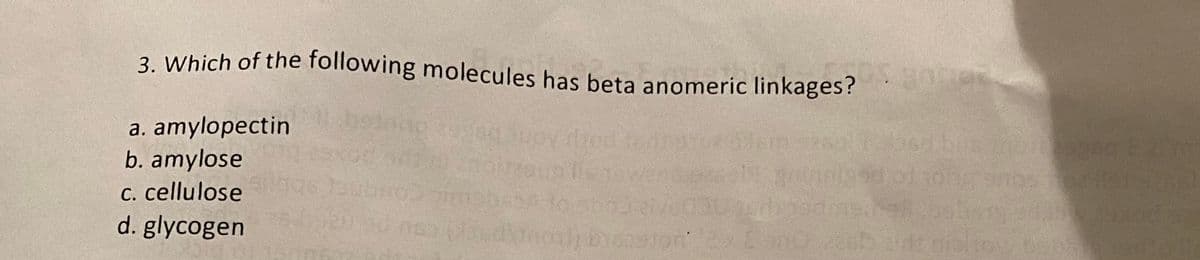 3. Which of the following molecules has beta anomeric linkages?
a. amylopectin
b. amylose
c. cellulose
d. glycogen
olle sow
OS B
20/06
120 90 nsa (ude) boston 2x2 ano zasts aint nicliny, be