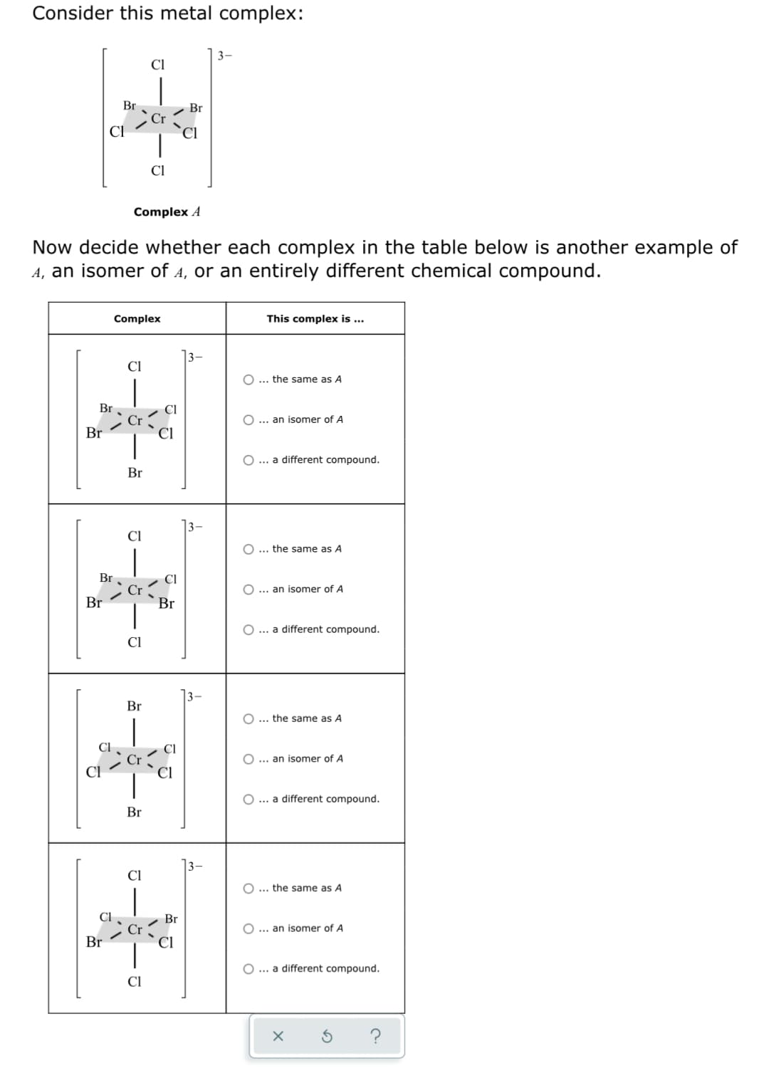 Consider this metal complex:
3-
Cl
Br
Br
CI
Cl
Complex A
Now decide whether each complex in the table below is another example of
A, an isomer of 4, or an entirely different chemical compound.
Complex
This complex is ...
13-
Cl
... the same as A
Br
O ... an isomer of A
Br
O... a different compound.
Br
Cl
O... the same as A
Br
O... an isomer of A
Br
Br
O... a different compound.
Cl
Br
O... the same as A
O ... an isomer of A
O ... a different compound.
Br
Cl
... the same as A
Br
O... an isomer of A
Br
O ... a different compound.
Cl
