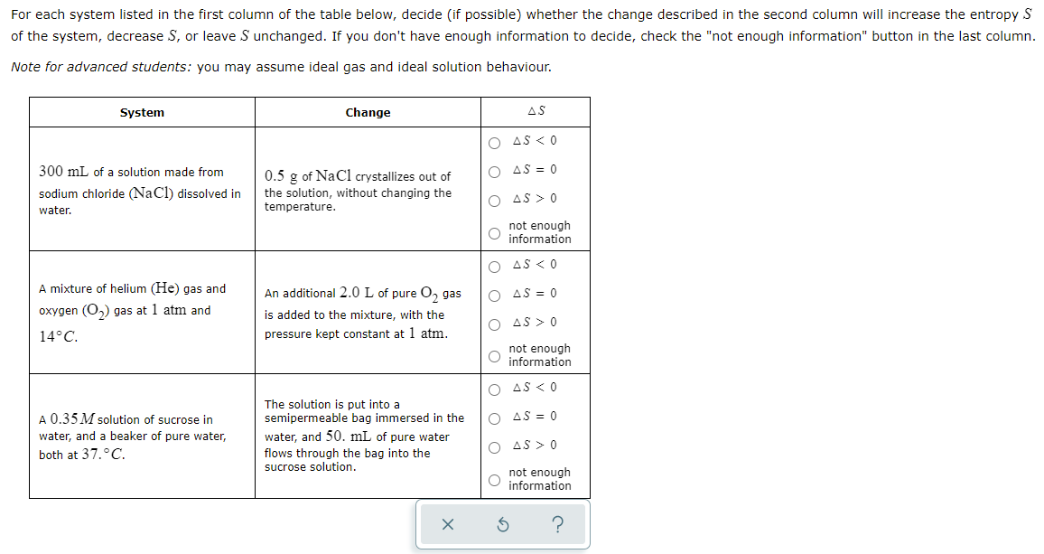 For each system listed in the first column of the table below, decide (if possible) whether the change described in the second column will increase the entropy S
of the system, decrease S, or leave S unchanged. If you don't have enough information to decide, check the "not enough information" button in the last column.
Note for advanced students: you may assume ideal gas and ideal solution behaviour.
System
Change
AS
O AS < 0
300 mL of a solution made from
O AS = 0
0.5 g of NaCl crystallizes out of
the solution, without changing the
temperature.
sodium chloride (NaCl) dissolved in
O AS > 0
water.
not enough
information
AS < 0
A mixture of helium (He) gas and
An additional 2.0 L of pure O, gas
O AS = 0
oxygen (O,) gas at 1 atm and
is added to the mixture, with the
AS > 0
14°C.
pressure kept constant at 1 atm.
not enough
information
O AS <0
A 0.35 M solution of sucrose in
The solution is put into a
semipermeable bag immersed in the
O AS = 0
water, and a beaker of pure water,
water, and 50. mL of pure water
O AS > 0
both at 37.°C.
flows through the bag into the
sucrose solution.
not enough
O information
?
