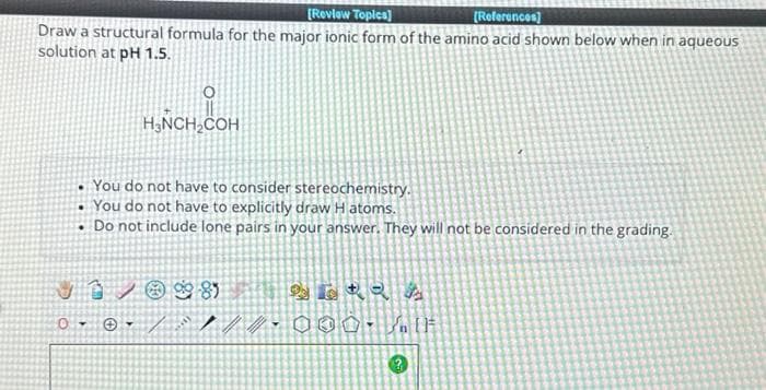 [Review Topics]
[References]
Draw a structural formula for the major ionic form of the amino acid shown below when in aqueous
solution at pH 1.5.
.
O
H₂NCH₂COH
0-
You do not have to consider stereochemistry.
You do not have to explicitly draw Hatoms.
Do not include lone pairs in your answer. They will not be considered in the grading.
VI/@ 81
/////
262 As
000. [F