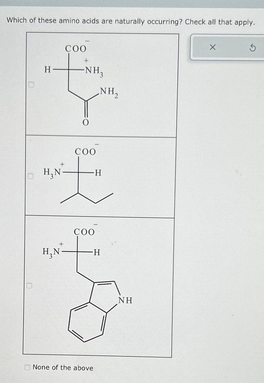 Which of these amino acids are naturally occurring? Check all that apply.
H
H₂N
COO
+
H₂N-
+
-NH₂
O
COO
+
E
-H
COO
NH₂
-H
None of the above
NH
X
Ś