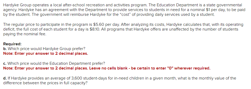 Hardyke Group operates a local after-school recreation and activities program. The Education Department is a state governmental
agency. Hardyke has an agreement with the Department to provide services to students in need for a nominal $1 per day, to be paid
by the student.The government will reimburse Hardyke for the "cost" of providing daily services used by a student.
The regular price to participate in the program is $5.60 per day. After analyzing its costs, Hardyke calculates that, with its operating
deficit, the full cost of each student for a day is $8.10. All programs that Hardyke offers are unaffected by the number of students
paying the nominal fee.
Required:
b. Which price would Hardyke Group prefer?
Note: Enter your answer to 2 decimal places.
c. Which price would the Education Department prefer?
Note: Enter your answer to 2 decimal places. Leave no cells blank - be certain to enter "0" wherever required.
d. If Hardyke provides an average of 3,600 student-days for in-need children in a given month, what is the monthly value of the
difference between the prices in full capacity?