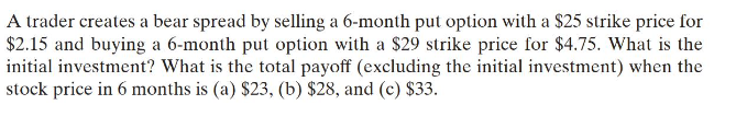 A trader creates a bear spread by selling a 6-month put option with a $25 strike price for
$2.15 and buying a 6-month put option with a $29 strike price for $4.75. What is the
initial investment? What is the total payoff (excluding the initial investment) when the
stock price in 6 months is (a) $23, (b) $28, and (c) $33.