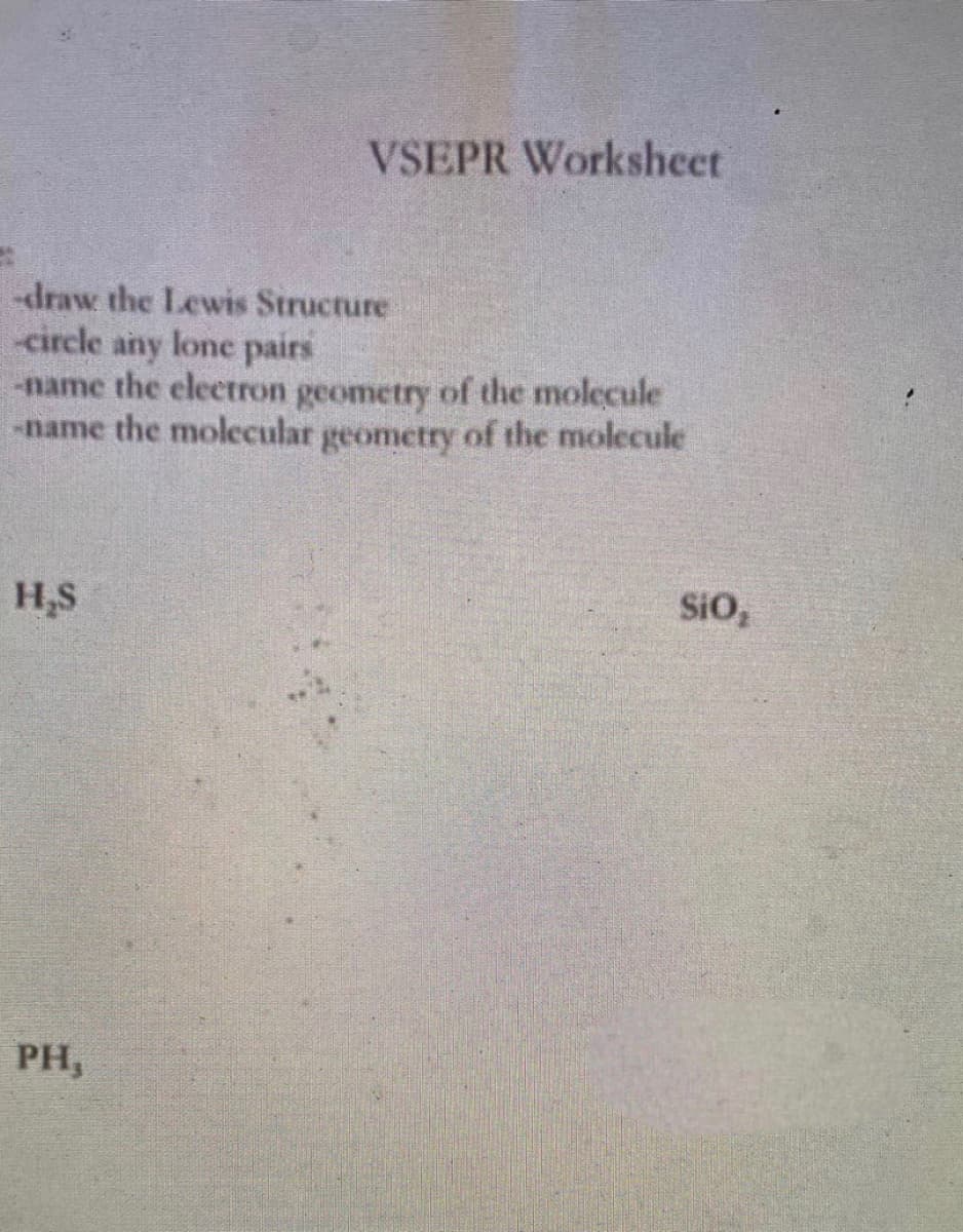 **VSEPR Worksheet**

Instructions:
1. Draw the Lewis Structure.
2. Circle any lone pairs.
3. Name the electron geometry of the molecule.
4. Name the molecular geometry of the molecule.

**Molecules:**
- H₂S
- SiO₂
- PH₃

**Explanation:**

This worksheet focuses on the Valence Shell Electron Pair Repulsion (VSEPR) theory, which is used to predict the geometry of individual molecules from the number of electron pairs surrounding their central atoms. 

For each molecule listed:
1. **Draw the Lewis Structure:** A diagram showing the bonding between atoms of a molecule as well as the lone pairs of electrons that may exist.
2. **Circle any Lone Pairs:** Identify and mark the lone pairs of electrons on the central atom.
3. **Electron Geometry:** Determine the arrangement of electron pairs around the central atom (considering both bonding pairs and lone pairs).
4. **Molecular Geometry:** Determine the shape of the molecule based on the positions of the atoms (ignoring lone pairs).

---

To begin, students should reference their knowledge of chemical bonding and electron pair repulsion to complete these tasks for the given molecules: H₂S, SiO₂, and PH₃.