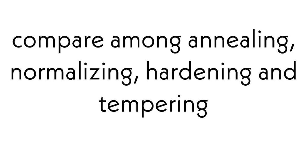 compare among annealing,
normalizing, hardening and
tempering
