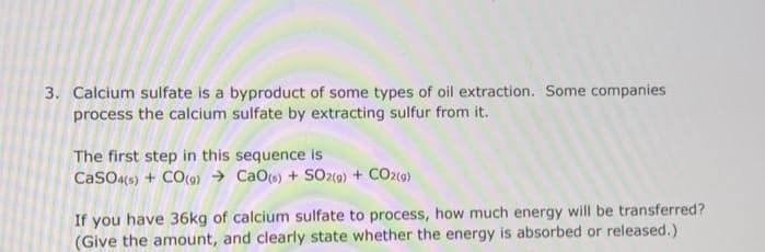 3. Calcium sulfate is a byproduct of some types of oil extraction. Some companies
process the calcium sulfate by extracting sulfur from it.
The first step in this sequence is
CaSO4(s) + CO(9) CaO(s) + SO2(g) + CO2(g)
If you have 36kg of calcium sulfate to process, how much energy will be transferred?
(Give the amount, and clearly state whether the energy is absorbed or released.)