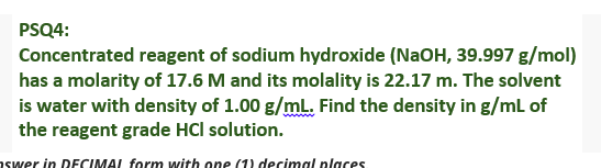 PSQ4:
Concentrated reagent of sodium hydroxide (NaOH, 39.997 g/mol)
has a molarity of 17.6 M and its molality is 22.17 m. The solvent
is water with density of 1.00 g/mL. Find the density in g/mL of
the reagent grade HCl solution.
aswer in DECIMAL form with one (1) decimal places
