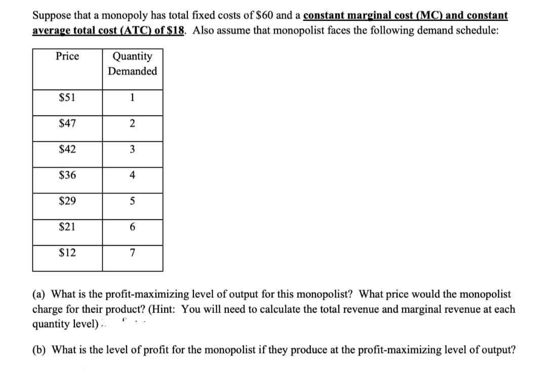 Suppose that a monopoly has total fixed costs of $60 and a constant marginal cost (MC) and constant
average total cost (ATC) of $18. Also assume that monopolist faces the following demand schedule:
Price
Quantity
Demanded
$51
1
$47
$42
3
$36
4
$29
$21
$12
7
(a) What is the profit-maximizing level of output for this monopolist? What price would the monopolist
charge for their product? (Hint: You will need to calculate the total revenue and marginal revenue at each
quantity level) ..
(b) What is the level of profit for the monopolist if they produce at the profit-maximizing level of output?
