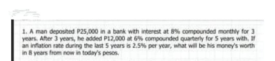 1. A man deposited P25,000 in a bank with interest at 8% compounded monthly for 3
years, After 3 years, he added P12,000 at 6% compounded quarterly for 5 years with, If
an inflation rate during the last 5 years is 2.5% per year, what will be his money's worth
in 8 years from now in today's pesos.
