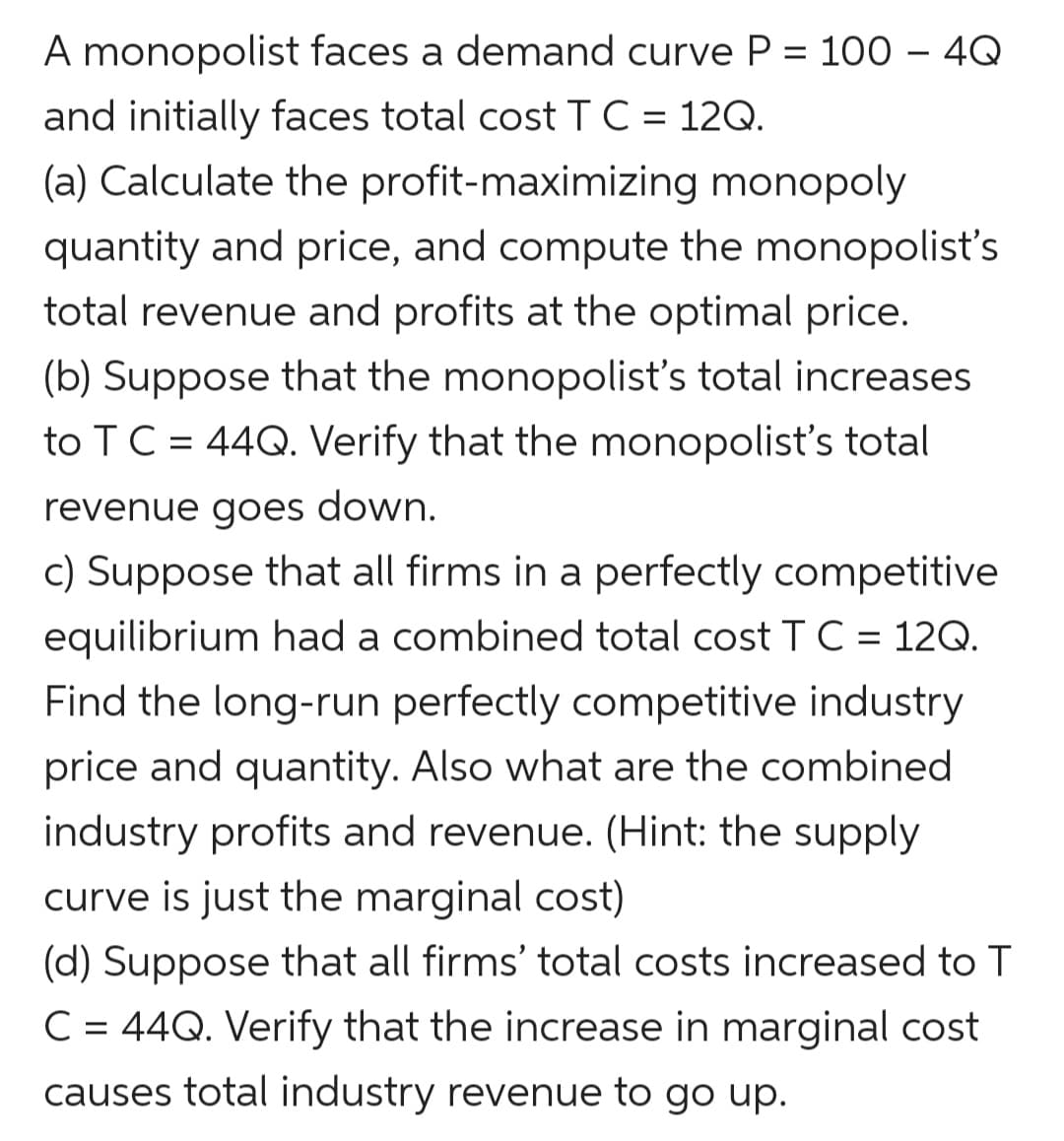 A monopolist faces a demand curve P = 100 – 4Q
and initially faces total costTC = 12Q.
(a) Calculate the profit-maximizing monopoly
quantity and price, and compute the monopolist's
total revenue and profits at the optimal price.
(b) Suppose that the monopolist's total increases
to TC = 44Q. Verify that the monopolist's total
revenue goes down.
c) Suppose that all firms in a perfectly competitive
equilibrium had a combined total cost T C = 12Q.
Find the long-run perfectly competitive industry
price and quantity. Also what are the combined
industry profits and revenue. (Hint: the supply
curve is just the marginal cost)
(d) Suppose that all firms' total costs increased to T
C = 44Q. Verify that the increase in marginal cost
causes total industry revenue to go up.
