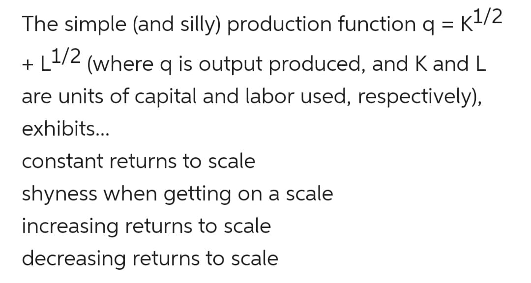 The simple (and silly) production function q = K1/2
+ L1/2
(where q is output produced, and K and L
are units of capital and labor used, respectively),
exhibits...
constant returns to scale
shyness when getting on a scale
increasing returns to scale
decreasing returns to scale
