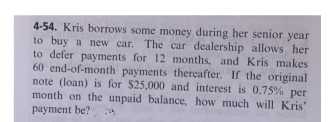 4-54. Kris borrows some money during her senior year
to buy a new car. The car dealership allows her
to defer payments for 12 months, and Kris makes
60 end-of-month payments thereafter. If the original
note (loan) is for $25,000 and interest is 0.75% per
month on the unpaid balance, how much will Kris'
payment be?
