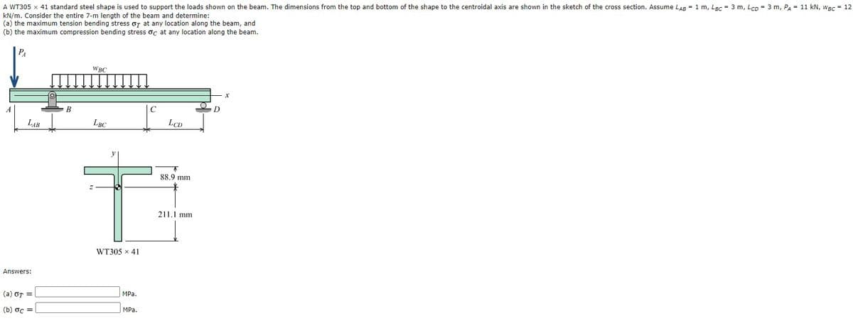 A WT305 x 41 standard steel shape is used to support the loads shown on the beam. The dimensions from the top and bottom of the shape to the centroidal axis are shown in the sketch of the cross section. Assume LAB = 1 m, Lạc = 3 m, Lcp = 3 m, PA = 11 kN, wac = 12
kN/m. Consider the entire 7-m length of the beam and determine:
(a) the maximum tension bending stress or at any location along the beam, and
(b) the maximum compression bending stress oc at any location along the beam.
PA
WBC
B
C
LAB
LBC
LCD
88.9 mm
211.1 mm
WT305 x 41
Answers:
(a) or =
MPа.
(b) oc =
MPa.
