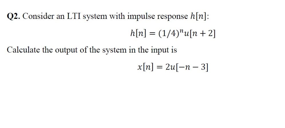 Q2. Consider an LTI system with impulse response h[n]:
h[n] = (1/4)"u[n + 2]
Calculate the output of the system in the input is
x[n] = 2u[-n – 3]
