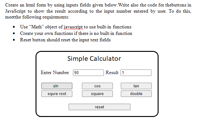 Create an html form by using inputs fields given below.Write also the code for thebuttons in
JavaScript to show the result according to the input number entered by user. To do this,
meetthe following requirements:
• Use “Math" object of javascript to use built-in functions
• Create your own functions if there is no built-in function
Reset button should reset the input text fields
Simple Calculator
Enter Number 90
Result 1
sin
cos
tan
squre root
square
double
reset
