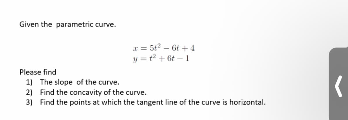 Given the parametric curve.
x = 5t2 – 6t + 4
y = t2 + 6t – 1
Please find
1) The slope of the curve
2) Find the concavity of the curve.
3) Find the points at which the tangent line of the curve is horizontal.
