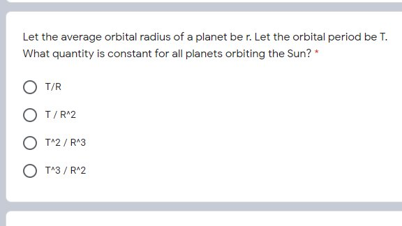 Let the average orbital radius of a planet be r. Let the orbital period be T.
What quantity is constant for all planets orbiting the Sun? *
T/R
O T/R^2
O T^2 / R^3
O T^3 / R^2
