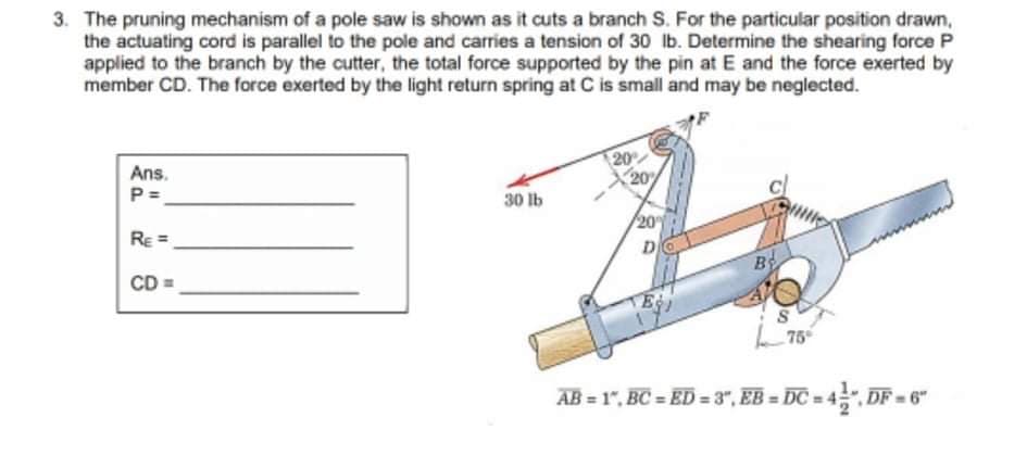 3. The pruning mechanism of a pole saw is shown as it cuts a branch S. For the particular position drawn,
the actuating cord is parallel to the pole and carries a tension of 30 lb. Determine the shearing force P
applied to the branch by the cutter, the total force supported by the pin at E and the force exerted by
member CD. The force exerted by the light return spring at C is small and may be neglected.
20
X 20%
Ans.
P =
30 lb
20
RE =
D
By
CD =
AB = 1", BC = ED = 3", EB = ĐC = 4", DF = 6"
