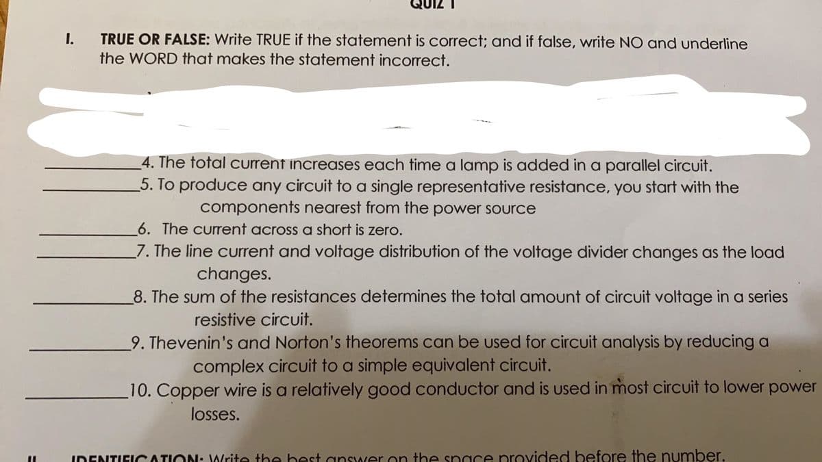 I.
TRUE OR FALSE: Write TRUE if the statement is correct; and if false, write NO and underline
the WORD that makes the statement incorrect.
_4. The total current increases each time a lamp is added in a parallel circuit.
5. To produce any circuit to a single representative resistance, you start with the
components nearest from the power source
6. The current across a short is zero.
7. The line current and voltage distribution of the voltage divider changes as the load
changes.
8. The sum of the resistances determines the total amount of circuit voltage in a series
resistive circuit.
9. Thevenin's and Norton's theorems can be used for circuit analysis by reducing a
complex circuit to a simple equivalent circuit.
10. Copper wire is a relatively good conductor and is used in most circuit to lower power
losses.
IDENTIFICATION: Write the hest answer on the space provided before the number.
