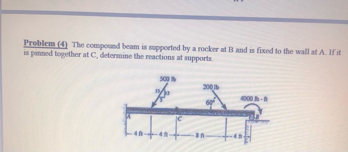 Problem (4) The compound beam is supported by a rocker at B and is fixed to the wall at A. If it
is pinned together at C, determine the reactions at supports.
500 lb
200 lb
4000 lb ft
4 ft-4t
8 ft
