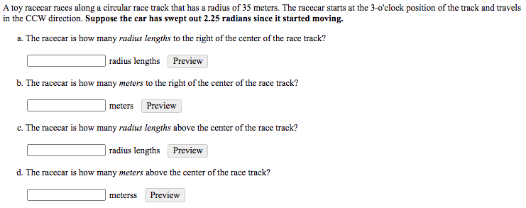 A toy racecar races along a circular race track that has a radius of 35 meters. The racecar starts at the 3-o'clock position of the track and travels
in the CCW direction. Suppose the car has swept out 2.25 radians since it started moving.
a. The racecar is how many radius lengths to the right of the center of the race track?
| radius lengths Preview
b. The racecar is how many meters to the right of the center of the race track?
meters Preview
c. The racecar is how many radius lengths above the center of the race track?
radius lengths Preview
d. The racecar is how many meters above the center of the race track?
meterss Preview
