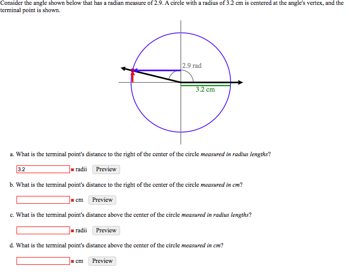 Consider the angle shown below that has a radian measure of 2.9. A circle with a radius of 3.2 cm is centered at the angle's vertex, and the
terminal point is shown.
|2.9 rad
3.2 cm
a. What is the terminal point's distance to the right of the center of the circle measured in radius lengths?
3.2
]» radii Preview
b. What is the terminal point's distance to the right of the center of the circle measured in cm?
* cm
Preview
c. What is the terminal point's distance above the center of the circle measured in radius lengths?
| radii Preview
d. What is the terminal point's distance above the center of the circle measured in cm?
* cm
Preview
