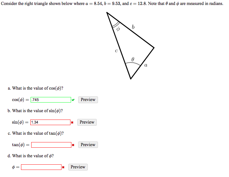 Consider the right triangle shown below where a = 8.54, 6 = 9.53, and c = 12.8. Note that 0 and ø are measured in radians.
a
a. What is the value of cos(4)?
cos(4) :
.745
Preview
b. What is the value of sin(ø)?
sin(ø) = 1.34
Preview
c. What is the value of tan(ø)?
tan(o) =
Preview
d. What is the value of o?
Preview
