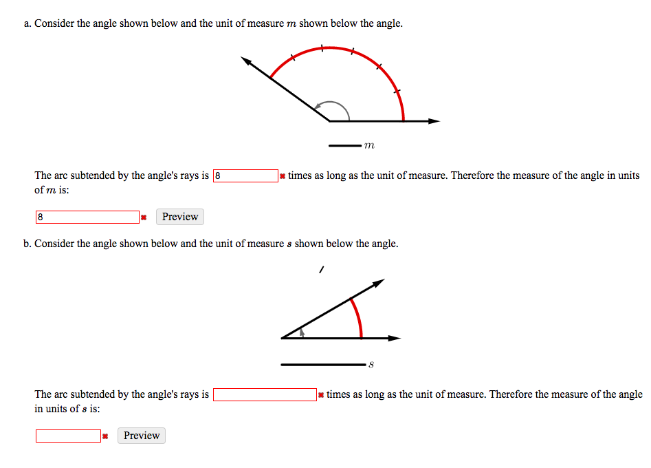 a. Consider the angle shown below and the unit of measure m shown below the angle.
m
The arc subtended by the angle's rays is 8
times as long as the unit of measure. Therefore the measure of the angle in units
of m is:
Preview
b. Consider the angle shown below and the unit of measure s shown below the angle.
The arc subtended by the angle's rays is
times as long as the unit of measure. Therefore the measure of the angle
in units of s is:
Preview
