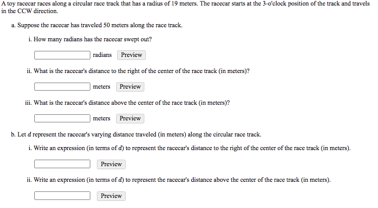 A toy racecar races along a circular race track that has a radius of 19 meters. The racecar starts at the 3-o'clock position of the track and travels
in the CCW direction.
a. Suppose the racecar has traveled 50 meters along the race track.
i. How many radians has the racecar swept out?
radians Preview
ii. What is the racecar's distance to the right of the center of the race track (in meters)?
meters Preview
iii. What is the racecar's distance above the center of the race track (in meters)?
meters
Preview
b. Let d represent the racecar's varying distance traveled (in meters) along the circular race track.
i. Write an expression (in terms of d) to represent the racecar's distance to the right of the center of the race track (in meters).
Preview
ii. Write an expression (in terms of d) to represent the racecar's distance above the center of the race track (in meters).
Preview
