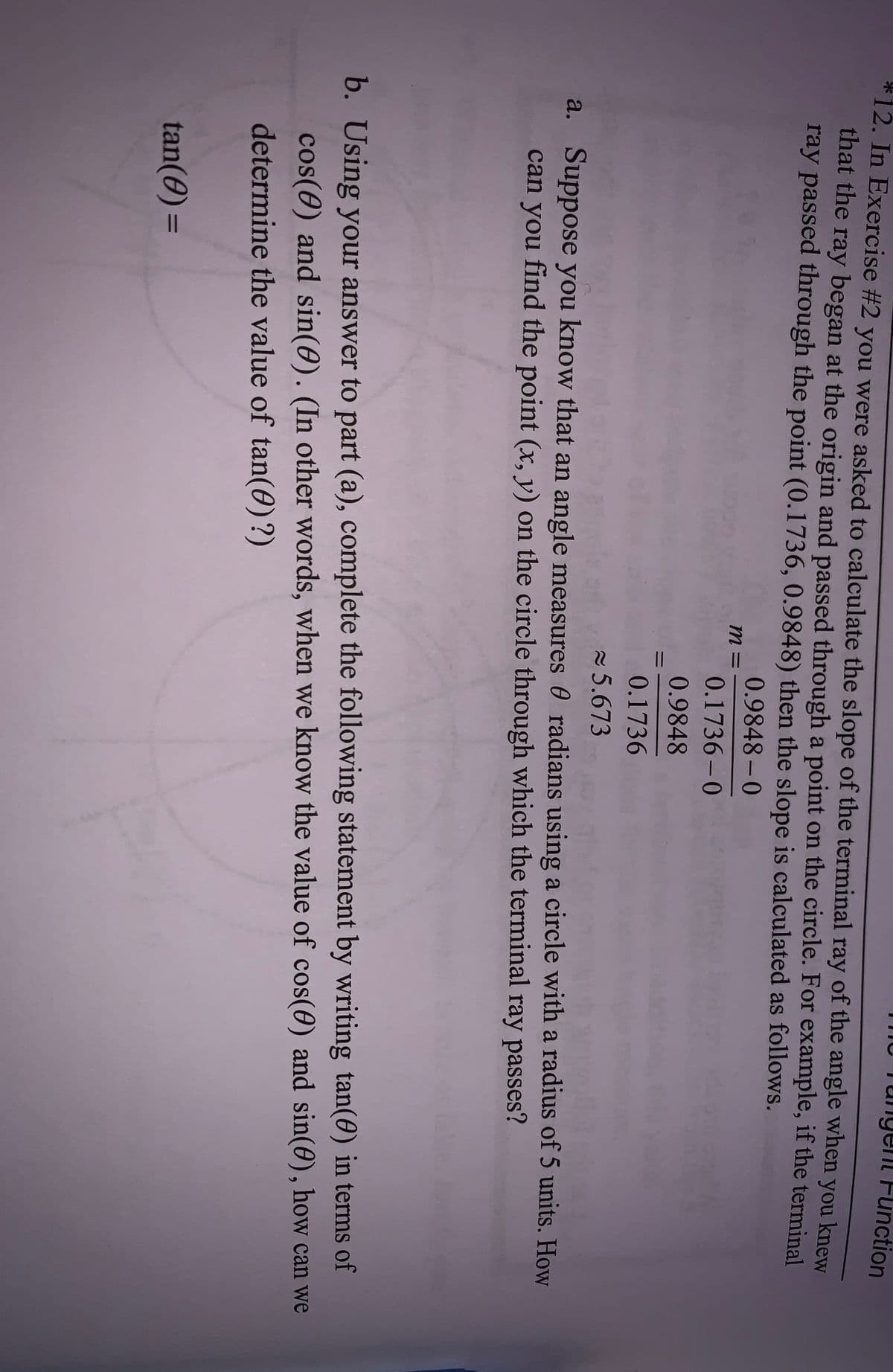 ungent Function
*12. In Exercise #2 you were asked to calculate the slope of the terminal ray of the angle when you knew
that the ray began at the origin and passed through a point on the circle. For example, if the terminal
ray passed through the point (0.1736, 0.9848) then the slope is calculated as follows.
0.9848-0
m =
0.1736-0
0.9848
0.1736
5.673
a. Suppose you know that an angle measures 0 radians using a circle with a radius of 5 units. How
can you find the point (x, y) on the circle through which the terminal ray passes?
b. Using your answer to part (a), complete the following statement by writing tan(0) in terms of
cos(0) and sin(0). (In other words, when we know the value of cos(0) and sin(0), how can we
determine the value of tan(0)?)
tan(0) =
