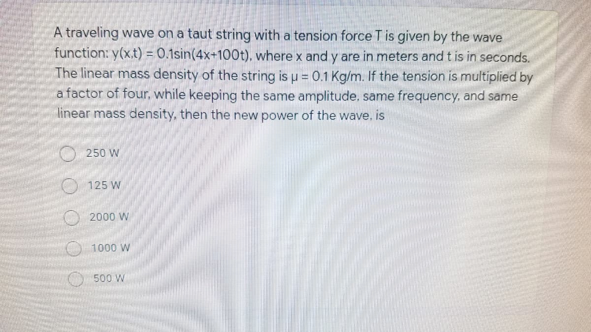 A traveling wave on a taut string with a tension force Tis given by the wave
function: y(xt) = 0.1sin(4x+100t), where x and y are in meters and tis in seconds.
The linear mass density of the string is u = 0.1 Kg/m. If the tension is multiplied by
a factor of four. while keeping the same amplitude, same frequency, and same
linear mass density, then the new power of the wave. is
250 W
C)125 W
2000 W
1000 W
O500 W
OOO0O
