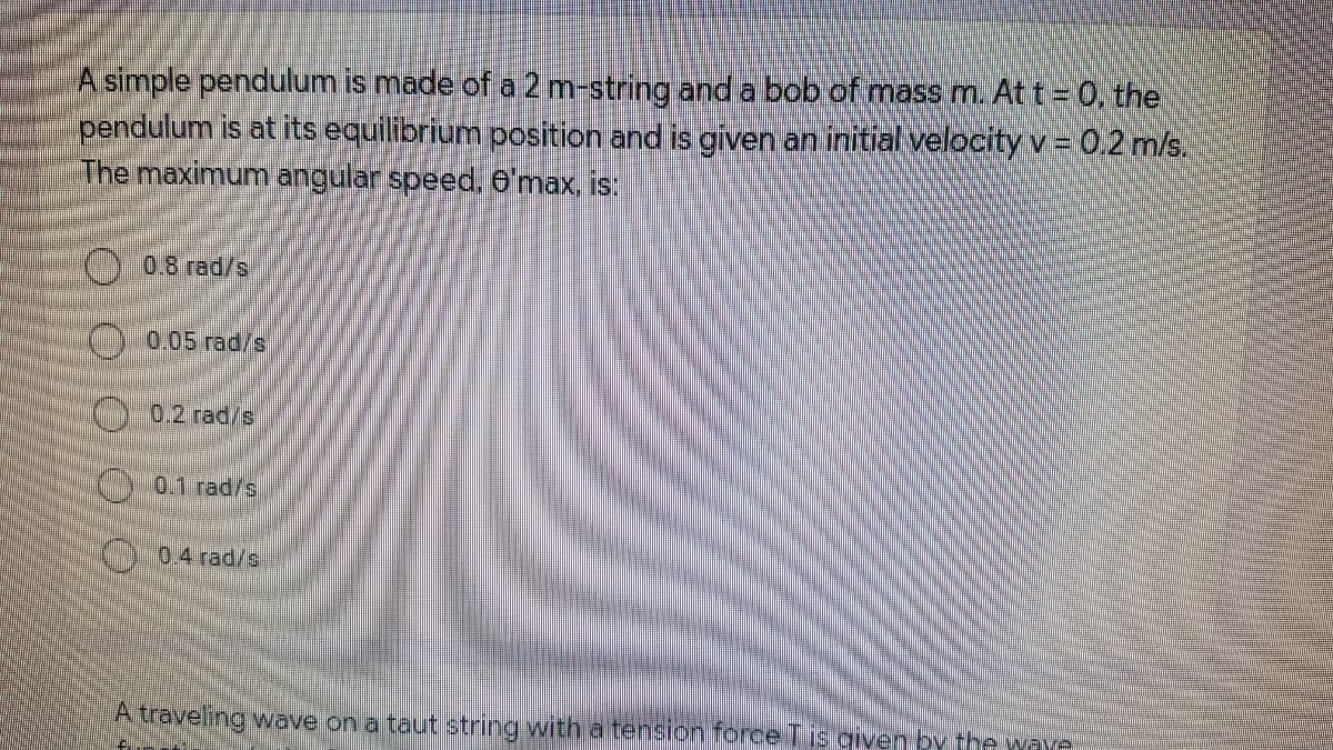 A simple pendulum is made of a 2 m-string and a bob of mass m. At t = 0, the
pendulum is at its equilibrium position and is given an initial velocityv = 0.2 m/s.
The maximum angular speed, 6'max, is:
0.8 rad/s
00.05 rad/s
C 0.2 rad/s
(:0.1 rad/s
0.4 rad/s
A traveling wave on a taut string with a tension foreeTis given by the waye
O O O
