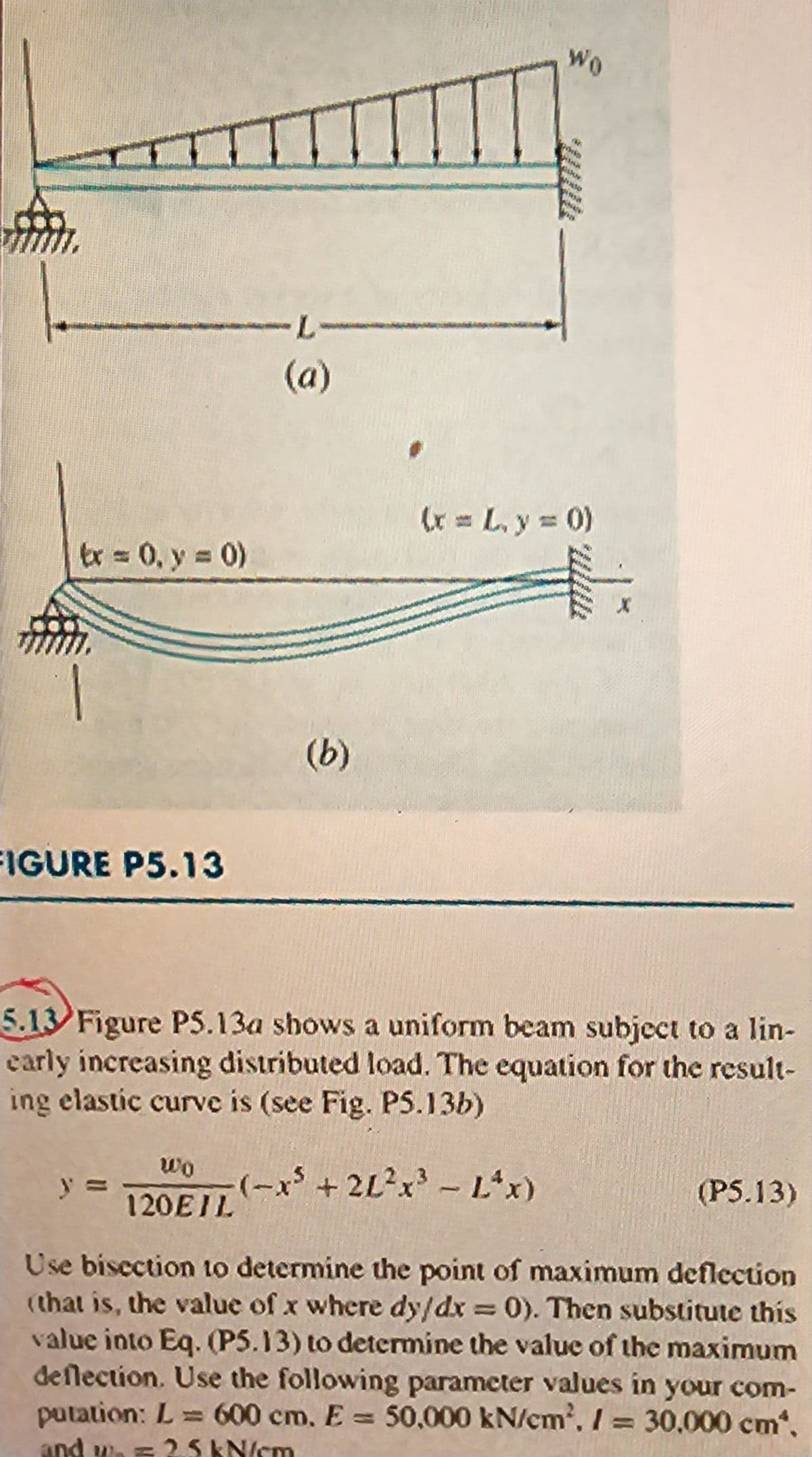 tx = 0, y = 0)
FIGURE P5.13
-L-
(a)
(b)
Wo
porta
in
wo
120EIL (-x³ +21²x³ - L^x)
stor
WONN
(x = L, y = 0)
a www
X
5.13 Figure PS.13a shows a uniform beam subject to a lin-
early increasing distributed load. The equation for the result-
ing elastic curve is (see Fig. P5.13b)
(P5.13)
Use bisection to determine the point of maximum deflection
(that is, the value of x where dy/dx = 0). Then substitute this
value into Eq. (P5.13) to determine the value of the maximum
deflection. Use the following parameter values in your com-
putation: L = 600 cm. E= 50,000 kN/cm', /= 30,000 cm*,
and wo = 25 kN/cm