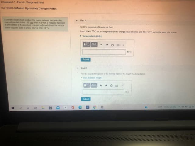 CHomework 1 Electric Charge and Fleld
A Proton between Oppositely Charged Plates
Aunform electric tield exists in the region between two oppositely
charged paralel plates 170 cm apart Aproton is released trom rest
at the surtace of the positively charged plate and strkes the surtace
of the opposite plate in a time interval 1.60-10s
Part A
4.
Find the magntude of the elecric field
Use 1.6010 C for the magnitude of the charge on an electron and 1.67-10 kg for the mass of a proton.
> Vew Available Hintis)
?
N/C
Submit
Part B
Find he speed of the proton at the moment stkes the negatively charped piate
View Available Hints)
A
m/s
Subit
65F Mosty coudy
