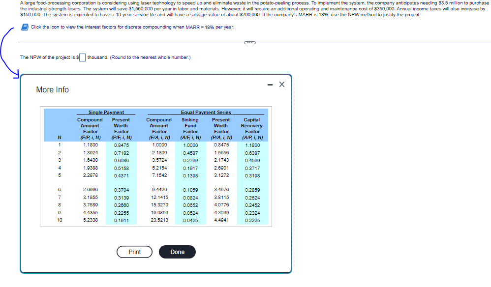 ### Project Evaluation using NPW Method

A large food-processing corporation is considering using laser technology to speed up and streamline the potato-peeling process. To implement the system, the company anticipates needing $3.5 million to purchase the industrial-strength lasers. The system will save $1,650,000 per year in labor and materials. However, it will require an additional operating and maintenance cost of $350,000. Annual income taxes will also increase by $150,000. The system is expected to have a 10-year service life and will have a salvage value of $200,000. If the company's MARR (Minimum Attractive Rate of Return) is 18%, use the NPW (Net Present Worth) method to justify the project.

**Click the icon to view the interest factors for discrete compounding when MARR = 18% per year.**

**The NPW of the project is $ ____ thousand. (Round to the nearest whole number.)**

#### Interest Factors Table for MARR = 18%

| **N** | **Single Payment** |
|  | **Compound Amount Factor (F/P, i, N)** | **Present Worth Factor (P/F, i, N)** | **Equal Payment Series** |
|  |  |  | **Compound Amount Factor (F/A, i, N)** | ** Sinking Fund Factor (A/F, i, N)** | **Uniform Series Present Worth Factor (P/A, i, N)** | **Capital Recovery Factor (A/P, i, N)** |
|---|---|---|---|---|---|---|
| 1 | 1.1800 | 0.8475 | 1.0000 | 1.1800 | 0.8475 | 1.1800 |
| 2 | 1.3924 | 0.7182 | 2.1800 | 0.4587 | 1.5665 | 0.6387 |
| 3 | 1.8430 | 0.6086 | 3.5243 | 0.2596 | 2.1742 | 0.4599 |
| 4 | 2.1738 | 0.5158 | 5.1596 | 0.1719 | 2.7951 | 0.3717 |
| 5 | 2.8787 |