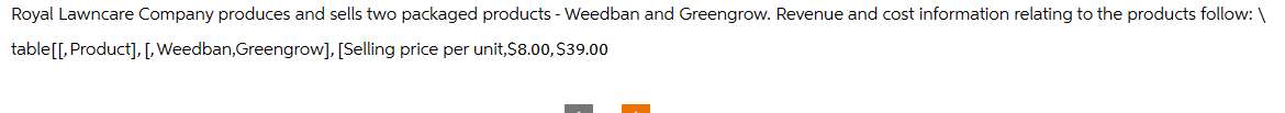 Royal Lawncare Company produces and sells two packaged products - Weedban and Greengrow. Revenue and cost information relating to the products follow: \
table[[, Product], [, Weedban,Greengrow], [Selling price per unit,$8.00, $39.00